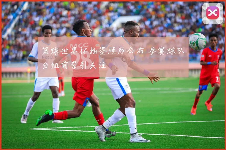 篮球世界杯抽签顺序公布 参赛球队分组前景引关注