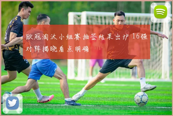 欧冠淘汰小组赛抽签结果出炉 16强对阵揭晓看点明确