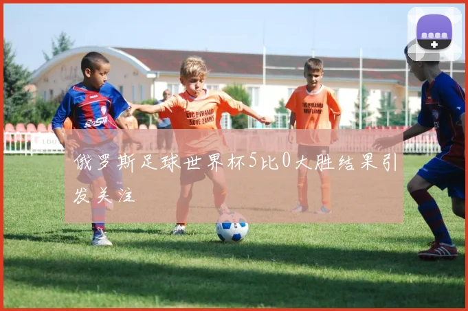 俄罗斯足球世界杯5比0大胜结果引发关注