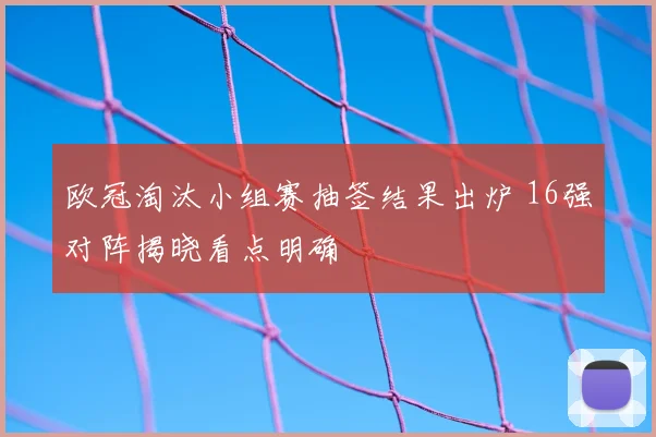 欧冠淘汰小组赛抽签结果出炉 16强对阵揭晓看点明确